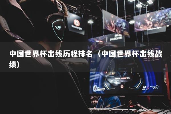 中国世界杯出线历程排名（中国世界杯出线战绩）