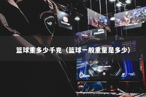 篮球重多少千克（篮球一般重量是多少）