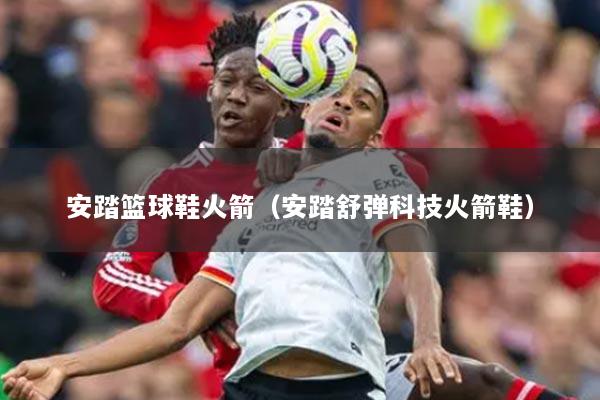 安踏篮球鞋火箭（安踏舒弹科技火箭鞋）
