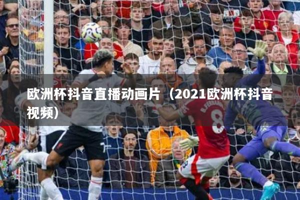 欧洲杯抖音直播动画片（2021欧洲杯抖音视频）