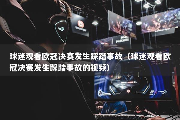 球迷观看欧冠决赛发生踩踏事故（球迷观看欧冠决赛发生踩踏事故的视频）