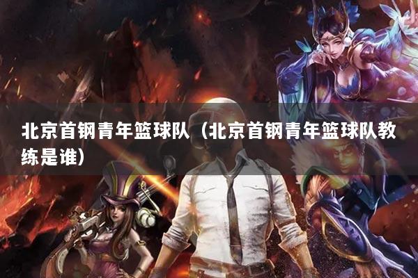 北京首钢青年篮球队（北京首钢青年篮球队教练是谁）