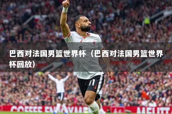 巴西对法国男篮世界杯(巴西对法国男篮世界杯回放)