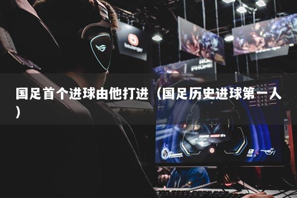 国足首个进球由他打进（国足历史进球第一人）