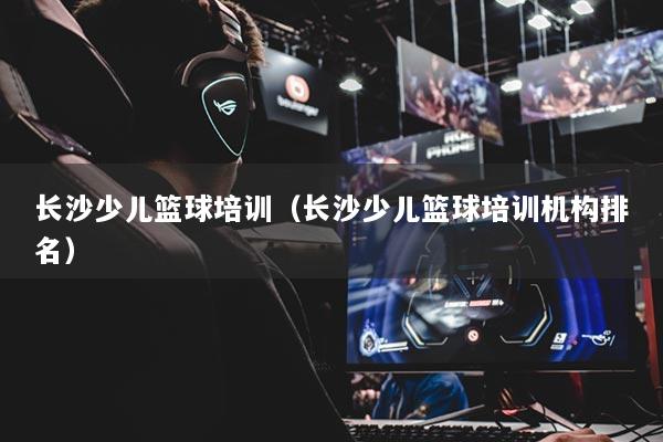 长沙少儿篮球培训（长沙少儿篮球培训机构排名）