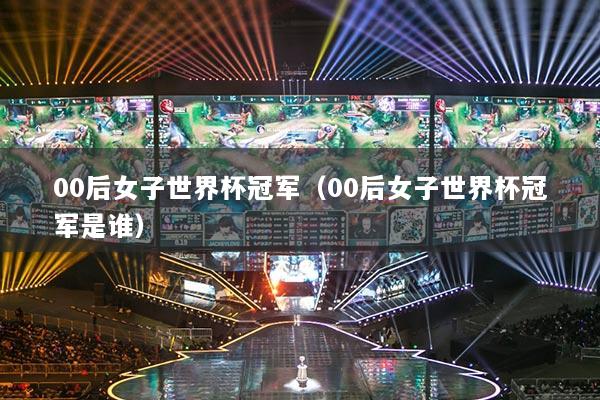 00后女子世界杯冠军（00后女子世界杯冠军是谁）