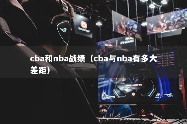 cba和nba战绩（cba与nba有多大差距）