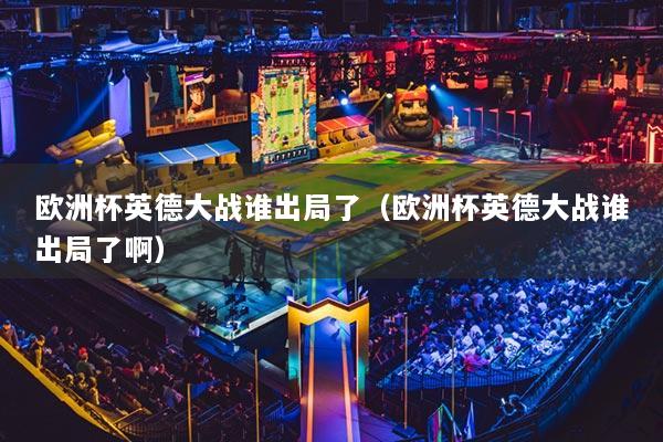 欧洲杯英德大战谁出局了（欧洲杯英德大战谁出局了啊）