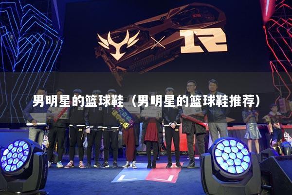 男明星的篮球鞋（男明星的篮球鞋推荐）