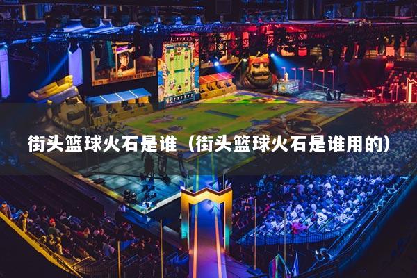 详细阅读:街头篮球火石是谁(街头篮球火石是谁用的) 街头篮球火石是谁(街头篮球火石是谁用的)