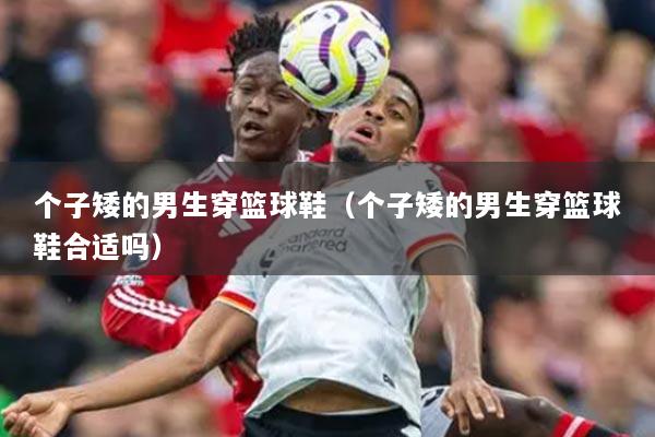 个子矮的男生穿篮球鞋（个子矮的男生穿篮球鞋合适吗）