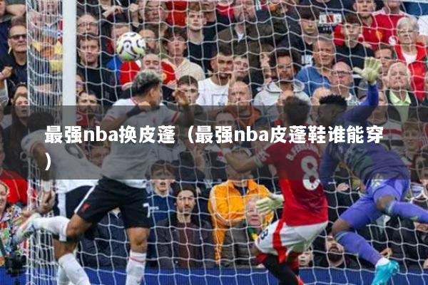 最强nba换皮蓬（最强nba皮蓬鞋谁能穿）