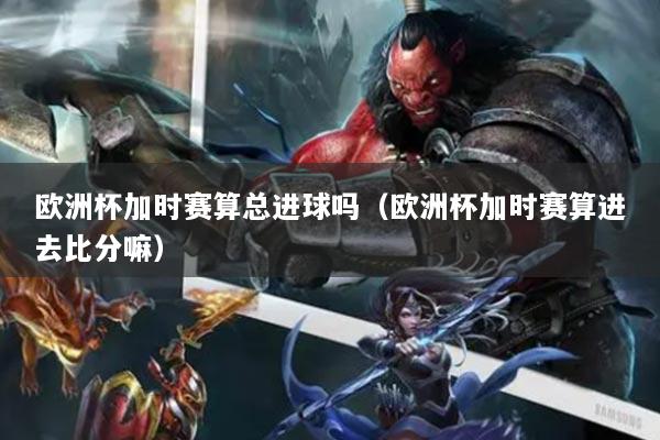 欧洲杯加时赛算总进球吗（欧洲杯加时赛算进去比分嘛）